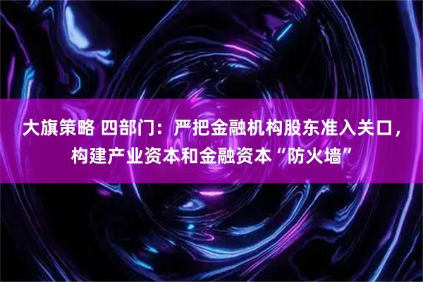 大旗策略 四部门：严把金融机构股东准入关口，构建产业资本和金融资本“防火墙”