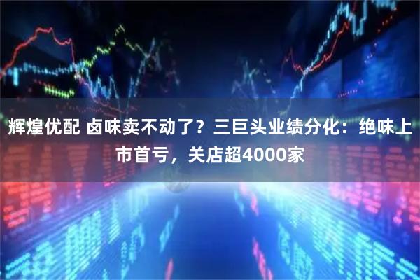 辉煌优配 卤味卖不动了？三巨头业绩分化：绝味上市首亏，关店超4000家