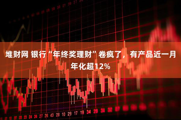 堆财网 银行“年终奖理财”卷疯了，有产品近一月年化超12%
