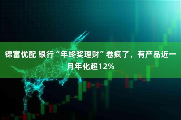 锦富优配 银行“年终奖理财”卷疯了，有产品近一月年化超12%