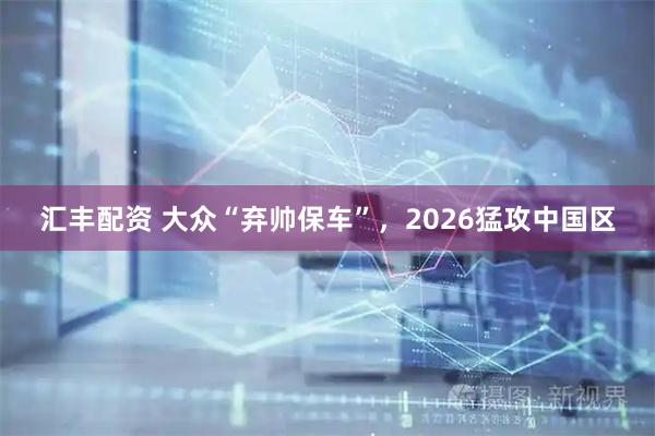 汇丰配资 大众“弃帅保车”，2026猛攻中国区