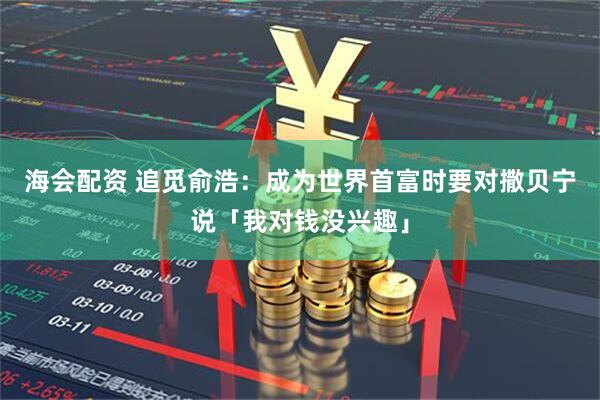 海会配资 追觅俞浩：成为世界首富时要对撒贝宁说「我对钱没兴趣」
