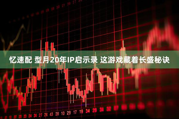 忆速配 型月20年IP启示录 这游戏藏着长盛秘诀
