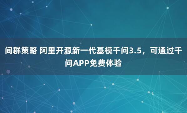 间群策略 阿里开源新一代基模千问3.5，可通过千问APP免费体验