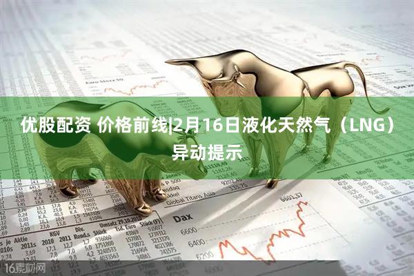 优股配资 价格前线|2月16日液化天然气（LNG）异动提示