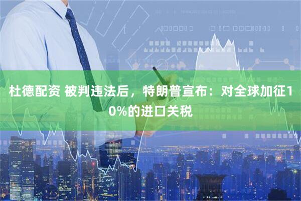 杜德配资 被判违法后，特朗普宣布：对全球加征10%的进口关税