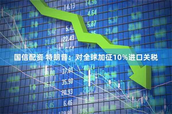 国信配资 特朗普：对全球加征10%进口关税