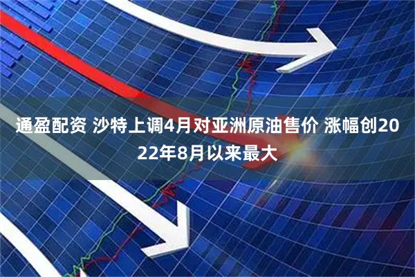 通盈配资 沙特上调4月对亚洲原油售价 涨幅创2022年8月以来最大