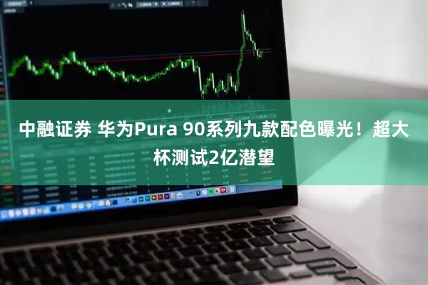 中融证券 华为Pura 90系列九款配色曝光！超大杯测试2亿潜望