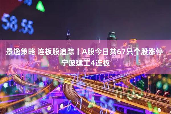 景逸策略 连板股追踪丨A股今日共67只个股涨停 宁波建工4连板