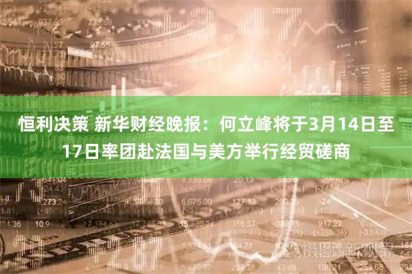恒利决策 新华财经晚报:何立峰将于3月14日至17日率团赴法国与美方举行经贸磋商