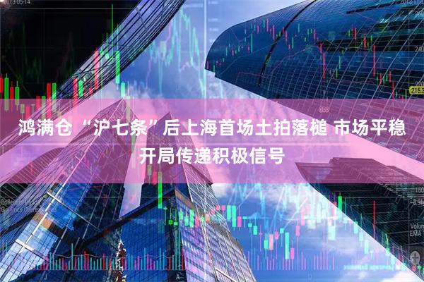 鸿满仓 “沪七条”后上海首场土拍落槌 市场平稳开局传递积极信号