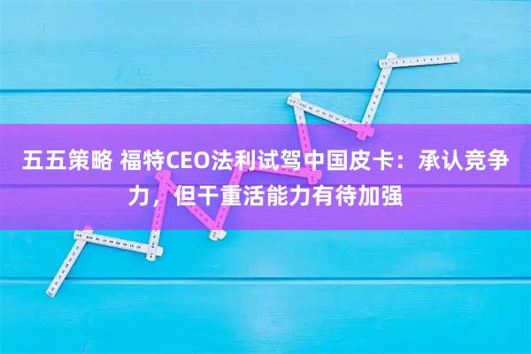 五五策略 福特CEO法利试驾中国皮卡:承认竞争力,但干重活能力有待加强