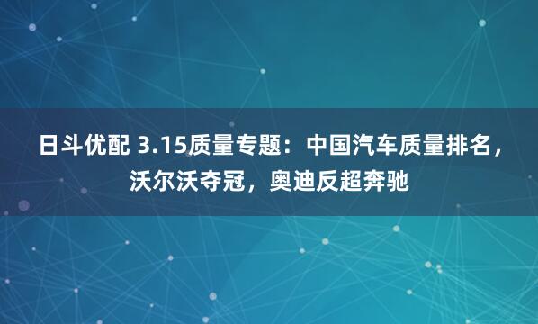 日斗优配 3.15质量专题：中国汽车质量排名，沃尔沃夺冠，奥迪反超奔驰