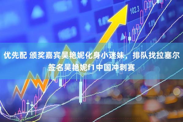 优先配 颁奖嘉宾吴艳妮化身小迷妹，排队找拉塞尔签名吴艳妮f1中国冲刺赛