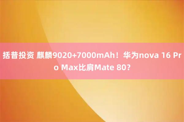 括普投资 麒麟9020+7000mAh！华为nova 16 Pro Max比肩Mate 80？