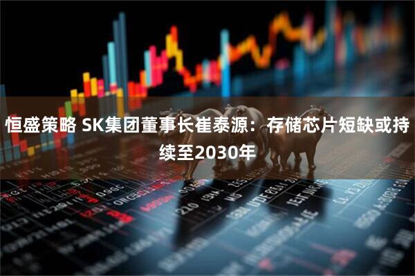 恒盛策略 SK集团董事长崔泰源:存储芯片短缺或持续至2030年