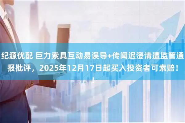 纪源优配 巨力索具互动易误导+传闻迟澄清遭监管通报批评，2025年12月17日起买入投资者可索赔！