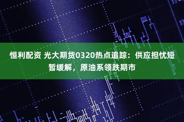 恒利配资 光大期货0320热点追踪:供应担忧短暂缓解,原油系领跌期市