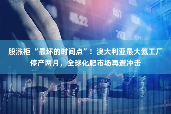 股涨柜 “最坏的时间点”！澳大利亚最大氨工厂停产两月，全球化肥市场再遭冲击