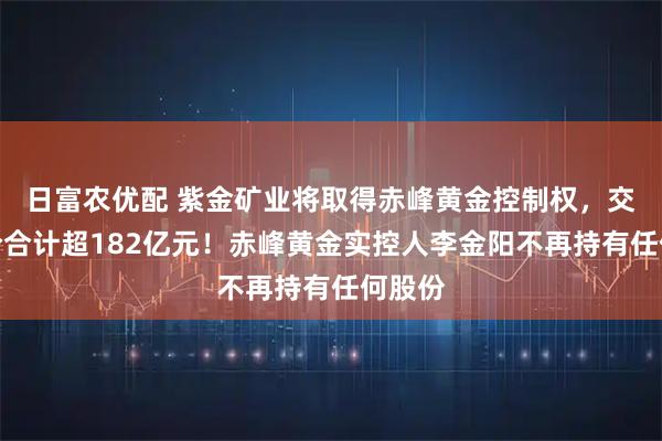 日富农优配 紫金矿业将取得赤峰黄金控制权，交易对价合计超182亿元！赤峰黄金实控人李金阳不再持有任何股份