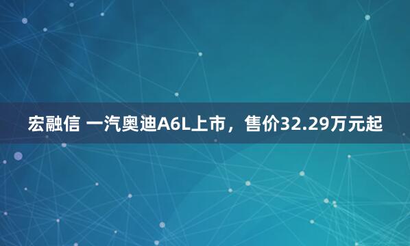宏融信 一汽奥迪A6L上市，售价32.29万元起