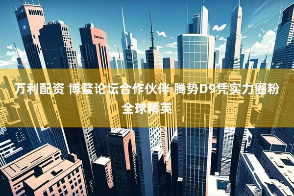 万利配资 博鳌论坛合作伙伴 腾势D9凭实力圈粉全球精英