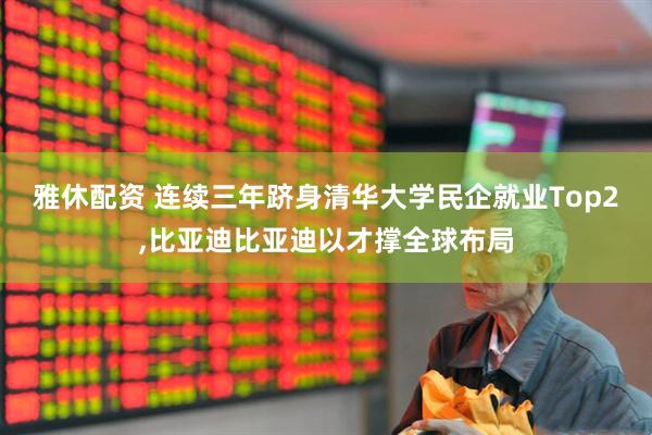 雅休配资 连续三年跻身清华大学民企就业Top2,比亚迪比亚迪以才撑全球布局