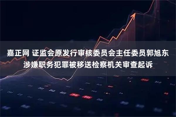 嘉正网 证监会原发行审核委员会主任委员郭旭东涉嫌职务犯罪被移送检察机关审查起诉