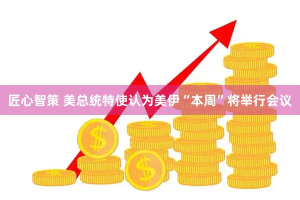匠心智策 美总统特使认为美伊“本周”将举行会议