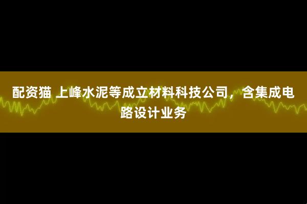 配资猫 上峰水泥等成立材料科技公司，含集成电路设计业务