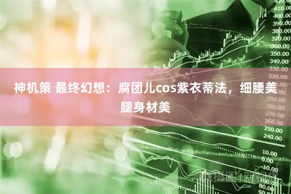 神机策 最终幻想：腐团儿cos紫衣蒂法，细腰美腿身材美
