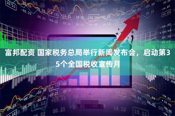 富邦配资 国家税务总局举行新闻发布会,启动第35个全国税收宣传月
