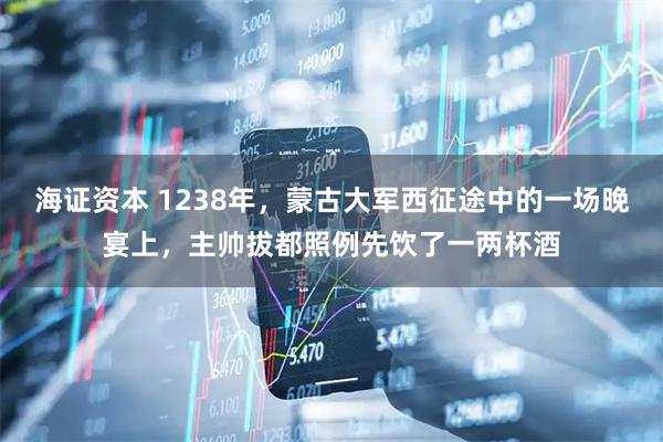 海证资本 1238年，蒙古大军西征途中的一场晚宴上，主帅拔都照例先饮了一两杯酒