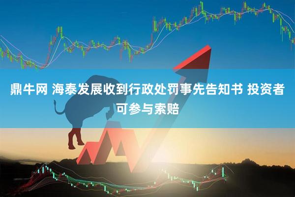鼎牛网 海泰发展收到行政处罚事先告知书 投资者可参与索赔