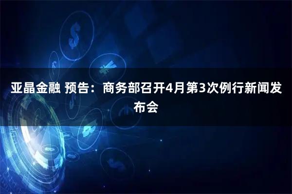 亚晶金融 预告：商务部召开4月第3次例行新闻发布会