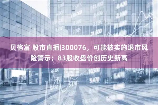 贝格富 股市直播|300076，可能被实施退市风险警示；83股收盘价创历史新高