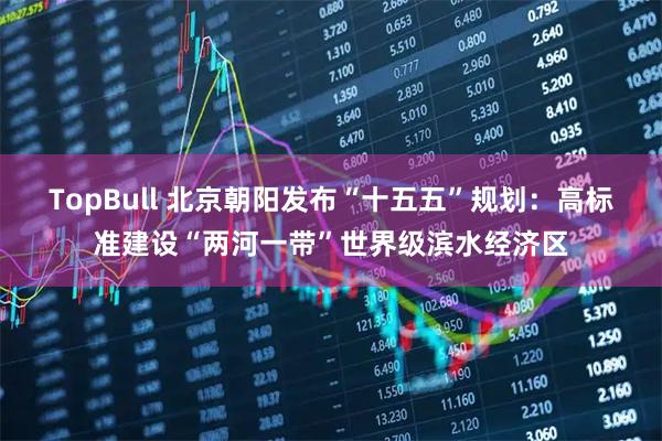 TopBull 北京朝阳发布“十五五”规划：高标准建设“两河一带”世界级滨水经济区