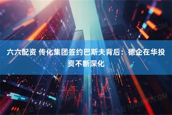 六六配资 传化集团签约巴斯夫背后：德企在华投资不断深化