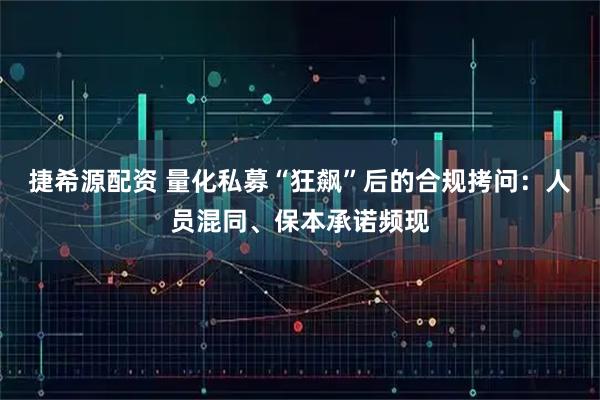 捷希源配资 量化私募“狂飙”后的合规拷问：人员混同、保本承诺频现