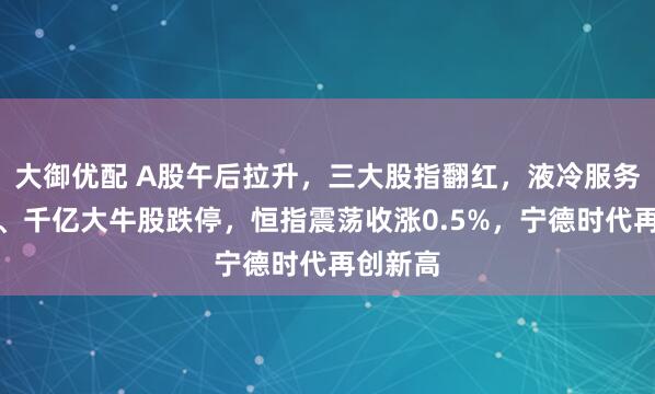 大御优配 A股午后拉升，三大股指翻红，液冷服务器调整、千亿大牛股跌停，恒指震荡收涨0.5%，宁德时代再创新高