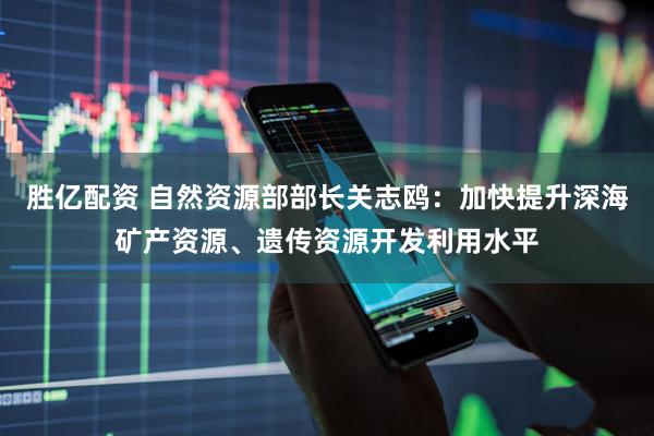 胜亿配资 自然资源部部长关志鸥：加快提升深海矿产资源、遗传资源开发利用水平