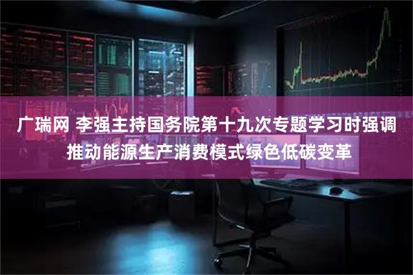 广瑞网 李强主持国务院第十九次专题学习时强调 推动能源生产消费模式绿色低碳变革