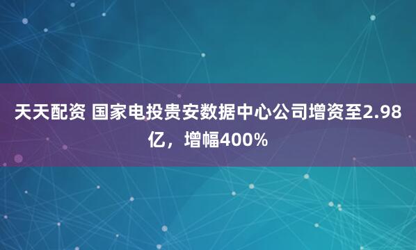 天天配资 国家电投贵安数据中心公司增资至2.98亿，增幅400%