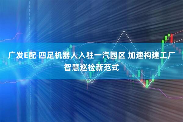 广发E配 四足机器人入驻一汽园区 加速构建工厂智慧巡检新范式