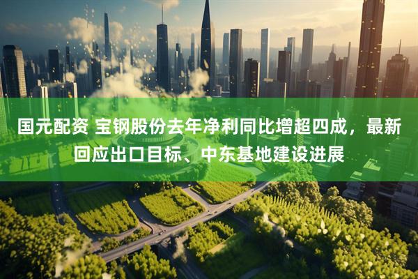 国元配资 宝钢股份去年净利同比增超四成，最新回应出口目标、中东基地建设进展