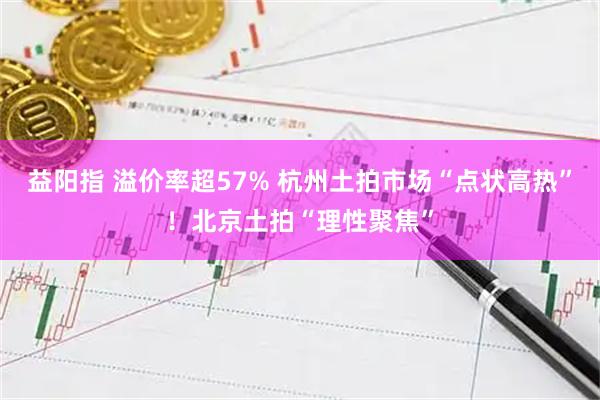 益阳指 溢价率超57% 杭州土拍市场“点状高热”！北京土拍“理性聚焦”