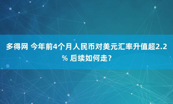 多得网 今年前4个月人民币对美元汇率升值超2.2% 后续如何走？