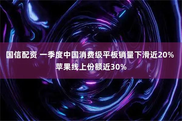 国信配资 一季度中国消费级平板销量下滑近20% 苹果线上份额近30%
