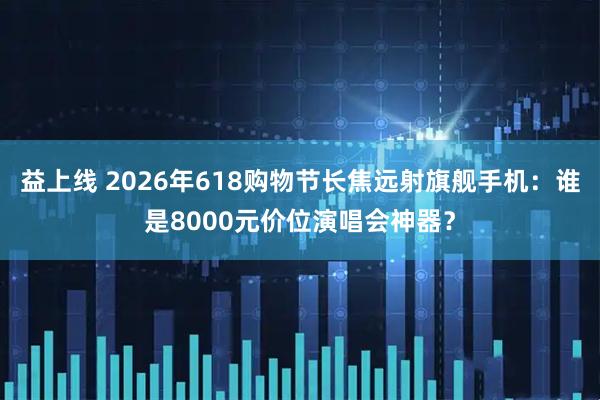 益上线 2026年618购物节长焦远射旗舰手机：谁是8000元价位演唱会神器？